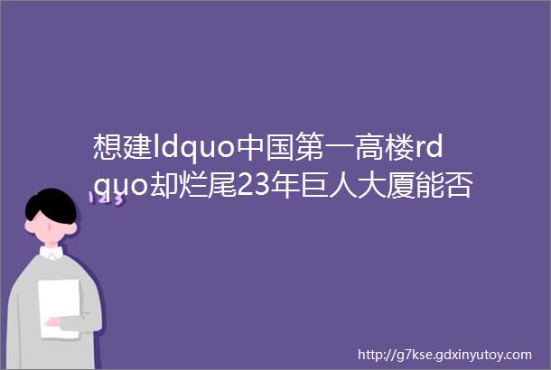 想建ldquo中国第一高楼rdquo却烂尾23年巨人大厦能否重生